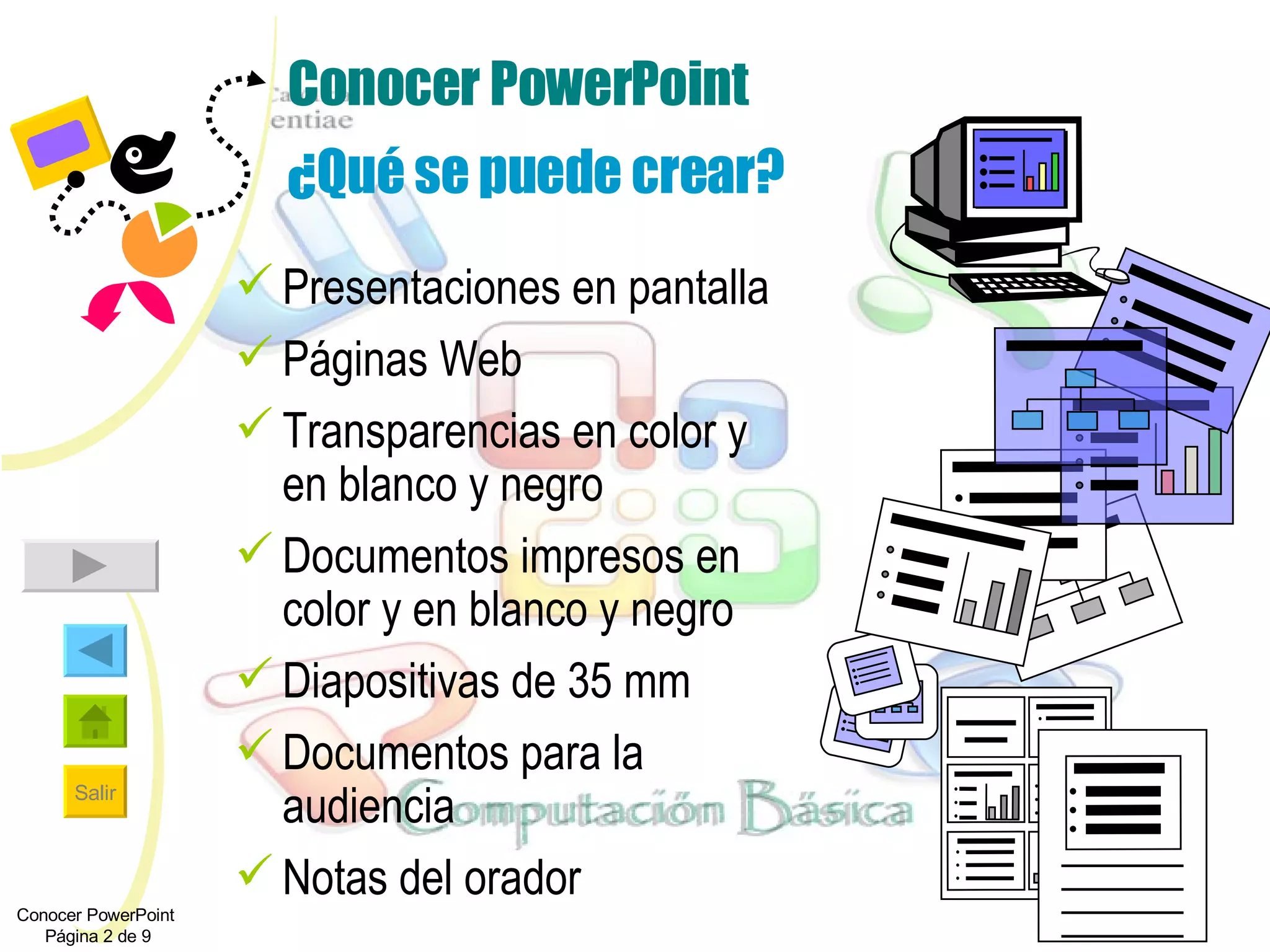 Conocer PowerPoint ¿Qué se puede crear? Presentaciones en pantalla Páginas Web  Transparencias en color y en blanco y negro  Documentos impresos en color y en blanco y negro Diapositivas de 35 mm Documentos para la audiencia Notas del orador Conocer PowerPoint  Página 2 de 9 