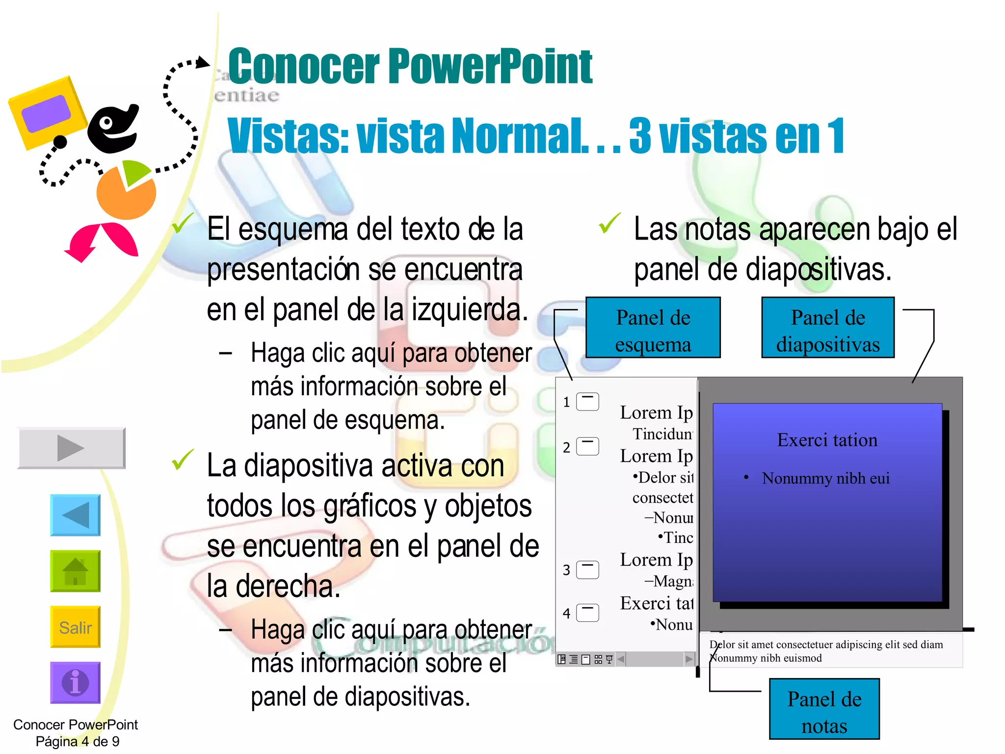 Conocer PowerPoint Vistas: vista Normal. . . 3 vistas en 1 El esquema del texto de la presentación se encuentra en el panel de la izquierda.  Haga clic aquí para obtener más información sobre el panel de esquema. La diapositiva activa con todos los gráficos y objetos se encuentra en el panel de la derecha.  Haga clic aquí para obtener más información sobre el panel de diapositivas. Las notas aparecen bajo el panel de diapositivas. Exerci tation Nonummy nibh eui  Delor sit amet consectetuer adipiscing elit sed diam Nonummy nibh euismod Panel de esquema Panel de diapositivas Panel de notas Conocer PowerPoint  Página 4 de 9 Lorem Ipsum   Tincidunt ut Lorem Ipsum Delor sit amet consectetuer Nonummy nibh euismod Tincidunt ut Lorem Ipsum Magna aliquam Exerci tation Nonummy nibh eui   1 2 4 3 