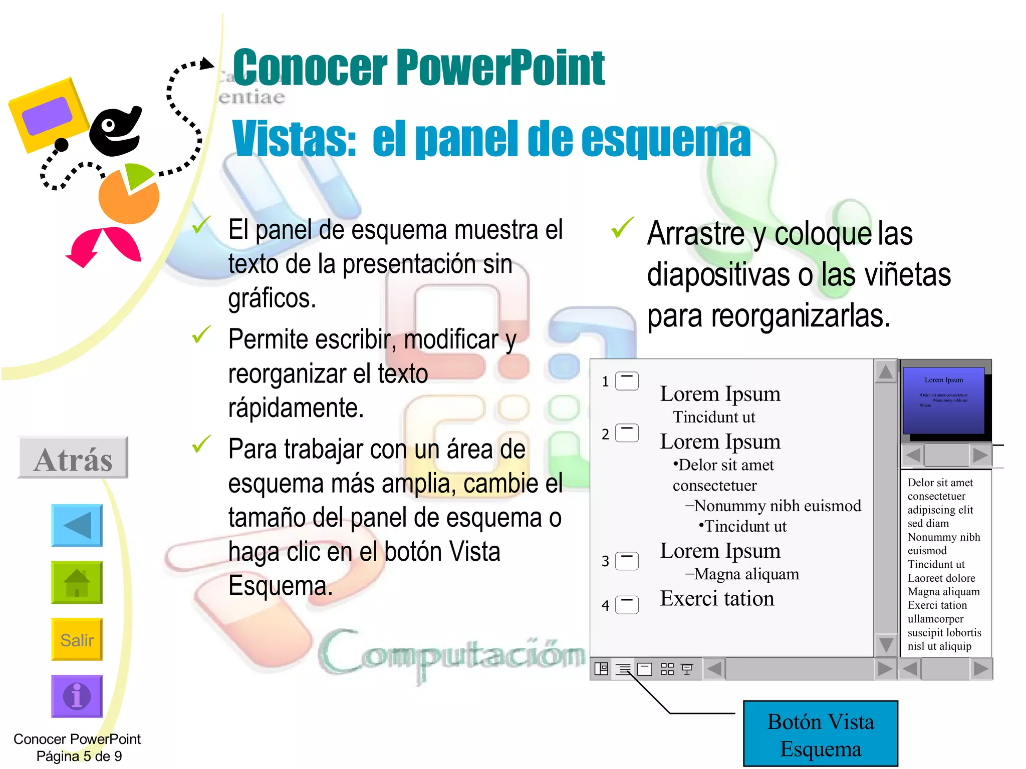 Conocer PowerPoint Vistas:  el panel de esquema El panel de esquema muestra el texto de la presentación sin gráficos. Permite escribir, modificar y reorganizar el texto rápidamente.  Para trabajar con un área de esquema más amplia, cambie el tamaño del panel de esquema o haga clic en el botón Vista Esquema. Arrastre y coloque las diapositivas o las viñetas para reorganizarlas. Atrás Conocer PowerPoint  Página 5 de 9 Botón Vista Esquema Delor sit amet consectetuer adipiscing elit sed diam Nonummy nibh euismod Tincidunt ut Laoreet dolore Magna aliquam Exerci tation ullamcorper suscipit lobortis nisl ut aliquip ex ea com Lorem Ipsum Delor sit amet consectetuer Nonummy nibh eui  Smoo Lorem Ipsum   Tincidunt ut Lorem Ipsum Delor sit amet consectetuer Nonummy nibh euismod Tincidunt ut Lorem Ipsum Magna aliquam Exerci tation   1 2 4 3 