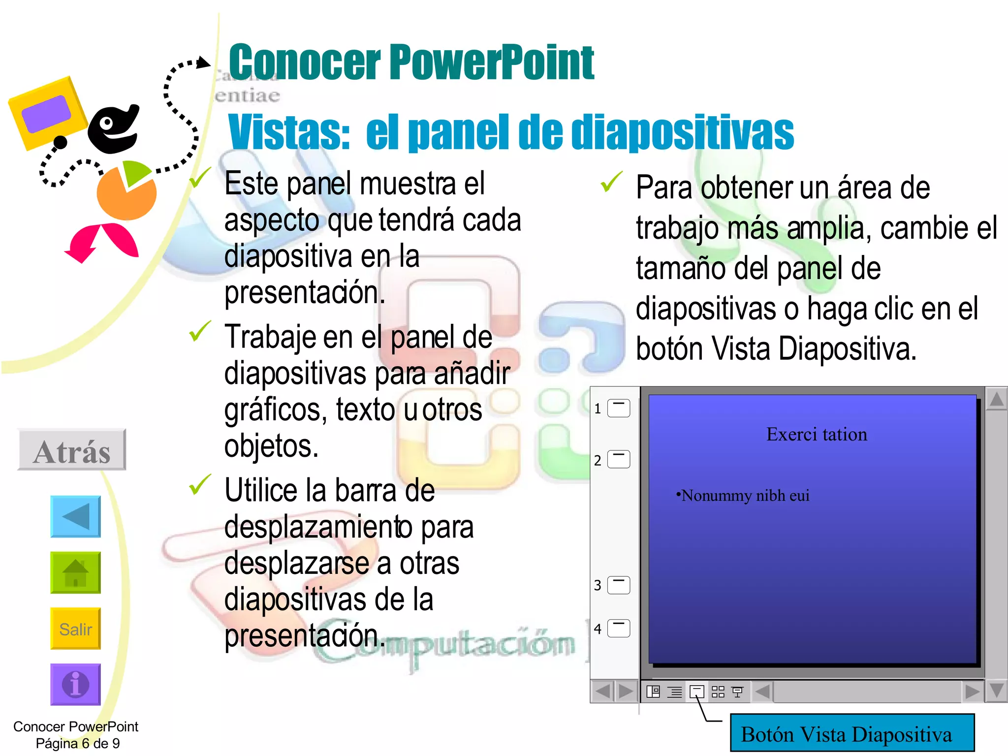 Conocer PowerPoint Vistas:  el panel de diapositivas Este panel muestra el aspecto que tendrá cada diapositiva en la presentación. Trabaje en el panel de diapositivas para añadir gráficos, texto u otros objetos. Utilice la barra de desplazamiento para desplazarse a otras diapositivas de la presentación. Para obtener un área de trabajo más amplia, cambie el tamaño del panel de diapositivas o haga clic en el botón Vista Diapositiva. Conocer PowerPoint  Página 6 de 9 Atrás Botón Vista Diapositiva Exerci tation Nonummy nibh eui 1 2 4 3 