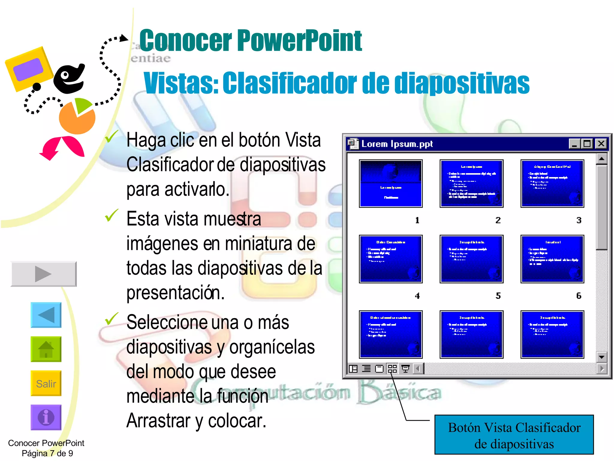 Conocer PowerPoint   Vistas: Clasificador de diapositivas Haga clic en el botón Vista Clasificador de diapositivas para activarlo.  Esta vista muestra imágenes en miniatura de todas las diapositivas de la presentación. Seleccione una o más diapositivas y organícelas del modo que desee mediante la función Arrastrar y colocar. Conocer PowerPoint  Página 7 de 9 Botón Vista Clasificador de diapositivas 