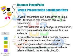 Conocer PowerPoint  Vistas: Presentación con diapositivas La vista Presentación con diapositivas es la que está utilizando en este momento para ver esta presentación. Utilice esta vista para ver y ensayar la presentación, así como para mostrarla electrónicamente a una audiencia. La presentación se ejecutará a pantalla completa con todas las animaciones y transiciones. Pase a la siguiente diapositiva haciendo clic con el  mouse  (ratón) o desplácese hacia atrás o hacia delante utilizando las teclas de dirección. Conocer PowerPoint  Página 8 de 9 