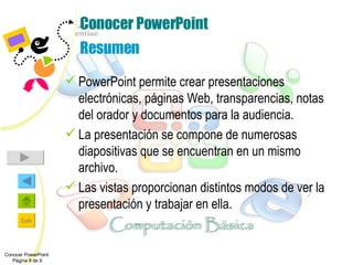 Conocer PowerPoint Resumen PowerPoint permite crear presentaciones electrónicas, páginas Web, transparencias, notas del orador y documentos para la audiencia. La presentación se compone de numerosas diapositivas que se encuentran en un mismo archivo. Las vistas proporcionan distintos modos de ver la presentación y trabajar en ella. Conocer PowerPoint  Página 9 de 9 