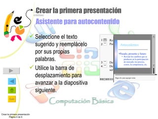 Crear la primera presentación  Asistente para autocontenido Seleccione el texto sugerido y reemplácelo por sus propias palabras. Utilice la barra de desplazamiento para avanzar a la diapositiva siguiente.  Haga clic para agregar notas Pasado, presente y futuro Revisar los cambios que se producen en la participación de mercado, los precios, costos, la competencia, etc. Crear la primera presentación Página 4 de 9 Resumen de mercado Antecedentes Resumen de mercado Pasado, presente y futuro Revosar los cambios producidos en la participación de mercado, los precios, costos, etc. Definición del producto Descripción del producto o servicio comercializado 2 4 3 1 