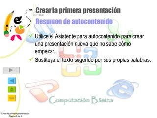 Crear la primera presentación Resumen de autocontenido Utilice el Asistente para autocontenido para crear una presentación nueva que no sabe cómo empezar. Sustituya el texto sugerido por sus propias palabras. Crear la primera presentación Página 5 de 9 