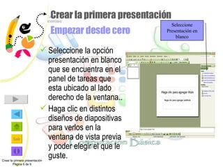 Crear la primera presentación Empezar desde cero Seleccione la opción presentación en blanco que se encuentra en el panel de tareas que esta ubicado al lado derecho de la ventana.. Haga clic en distintos diseños de diapositivas para verlos en la ventana de vista previa y poder elegir el que le guste. Crear la primera presentación Página 6 de 9 Seleccione Presentación en blanco 