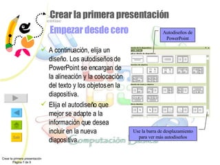 Crear la primera presentación Empezar desde cero A continuación, elija un diseño. Los autodiseños de PowerPoint se encargan de la alineación y la colocación del texto y los objetos en la diapositiva. Elija el autodiseño que mejor se adapte a la información que desea incluir en la nueva diapositiva. Crear la primera presentación Página 7 de 9 Autodiseños de PowerPoint Use la barra de desplazamiento para ver más autodiseños 