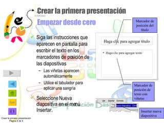 Crear la primera presentación  Empezar desde cero Siga las instrucciones que aparecen en pantalla para escribir el texto en los marcadores de posición de las diapositivas Las viñetas aparecen automáticamente Utilice el tabulador para aplicar una sangría Seleccione Nueva diapositiva en el menú Insertar. Crear la primera presentación Página 8 de 9 Marcador de posición del título Marcador de posición de texto con viñetas Insertar nueva diapositiva Haga clic para agregar título Haga clic para agregar texto V er  I nsertar F ormato N ueva diapositiva…Ctrl+I 