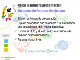 Crear la primera presentación Resumen de Empezar desde cero Elija un estilo para la presentación. Elija un autodiseño que se adapte a la información que desea incluir en la nueva diapositiva. Escriba el título y el texto en los marcadores de posición de las diapositivas. Agregue diapositivas. Crear la primera presentación Página 9 de 9 