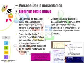 Personalizar la presentación Elegir un estilo nuevo Las plantillas de diseño son estilos profesionalmente diseñados que se pueden aplicar a la presentación en cualquier momento. Cada plantilla de diseño contiene diapositivas patrón que controlan elementos como el diseño del fondo, los colores, las fuentes, los estilos de las viñetas y el tamaño de la fuente. Seleccione Aplicar plantilla de diseño en el menú Formato para ver y seleccionar una nueva plantilla para la presentación. El contenido de la presentación no cambiará. Personalizar la presentación Página 2 de 10 La misma presentación con 4 plantillas de diseño diferentes 