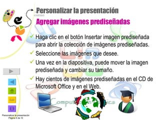 Personalizar la presentación  Agregar imágenes prediseñadas Haga clic en el botón Insertar imagen prediseñada para abrir la colección de imágenes prediseñadas. Seleccione las imágenes que desee. Una vez en la diapositiva, puede mover la imagen prediseñada y cambiar su tamaño. Hay cientos de imágenes prediseñadas en el CD de Microsoft Office y en el Web. Personalizar la presentación Página 6 de 10 