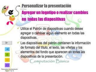 Personalizar la presentación Agregar un logotipo o realizar cambios en  todas las diapositivas Utilice el Patrón de diapositivas cuando desee agregar o cambiar algún elemento en todas las diapositivas. Las diapositivas del patrón contienen la información de formato del título, el texto, las viñetas y los elementos del fondo que aparecen en todas las diapositivas de la presentación.  Personalizar la presentación Página 7 de 10 