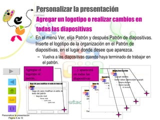 Personalizar la presentación Agregar un logotipo o realizar cambios en todas las diapositivas En el menú Ver, elija Patrón y después Patrón de diapositivas. Inserte el logotipo de la organización en el Patrón de diapositivas, en el lugar donde desee que aparezca. Vuelva a las diapositivas cuando haya terminado de trabajar en el patrón. Personalizar la presentación Página 8 de 10 Agregue el logotipo al patrón... Haga clic para modificar el estilo de título del patrón Haga clic para modificar el estilo de texto del patrón Segundo nivel Tercer nivel Cuarto nivel Quinto nivel Lorem Ipsum Delor sit amet consectetuer adipiscing elit sed diam Nonummy nibh euismod Tincidunt ut Laoreet dolore Magna aliquam Exerci tation ullamcorper suscipit Delor Consectetuer Nonummy nibh euismod Sit amet adipiscing Elit sed diam Lorum ipsum Suscipit lobortis Exerci tation ullamcorper suscipit Magna aliquam Dolore laoreet Ut tincidunt Aliquip Com Ea ut Nisl Suscipit lobortis  Exerci tation ullamcorper suscipit Magna aliquam Dolore laoreet Ut tincidunt And the logo appears on each slide And the logo appears on each slide And the logo appears on each slide … y aparecerá en todas las diapositivas 