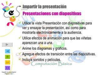 Impartir la presentación  Presentaciones con diapositivas Utilice la vista Presentación con diapositivas para ver y ensayar la presentación, así como para mostrarla electrónicamente a la audiencia. Utilice efectos de animación para que las viñetas aparezcan una a una. Anime los diagramas y gráficos. Agregue efectos de transición entre las diapositivas. Incluya sonidos y películas. Impartir la presentación Página 2 de 7 