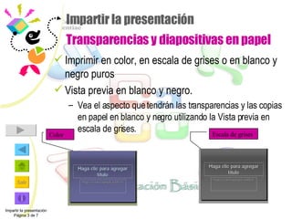 Impartir la presentación Transparencias y diapositivas en papel Imprimir en color, en escala de grises o en blanco y negro puros Vista previa en blanco y negro. Vea el aspecto que tendrán las transparencias y las copias en papel en blanco y negro utilizando la Vista previa en escala de grises. Impartir la presentación Página 3 de 7 Color Escala de grises 