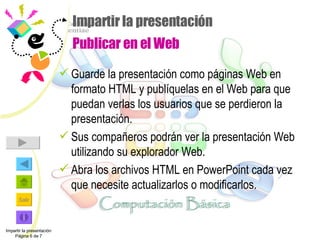 Impartir la presentación  Publicar en el Web Guarde la presentación como páginas Web en formato HTML y publíquelas en el Web para que puedan verlas los usuarios que se perdieron la presentación.  Sus compañeros podrán ver la presentación Web utilizando su explorador Web.  Abra los archivos HTML en PowerPoint cada vez que necesite actualizarlos o modificarlos. Impartir la presentación Página 6 de 7 