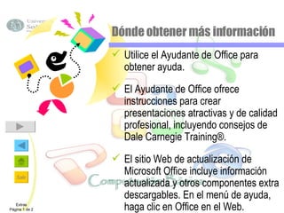 Dónde obtener más información Utilice el Ayudante de Office para obtener ayuda. El Ayudante de Office ofrece instrucciones para crear presentaciones atractivas y de calidad profesional, incluyendo consejos de Dale Carnegie Training®. El sitio Web de actualización de Microsoft Office incluye información actualizada y otros componentes extra descargables. En el menú de ayuda, haga clic en Office en el Web. Extras Página 1 de 2 