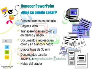 Conocer PowerPoint ¿Qué se puede crear? Presentaciones en pantalla Páginas Web  Transparencias en color y en blanco y negro  Documentos impresos en color y en blanco y negro Diapositivas de 35 mm Documentos para la audiencia Notas del orador Conocer PowerPoint  Página 2 de 9 