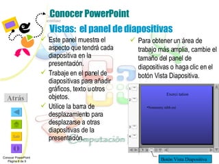 Conocer PowerPoint Vistas:  el panel de diapositivas Este panel muestra el aspecto que tendrá cada diapositiva en la presentación. Trabaje en el panel de diapositivas para añadir gráficos, texto u otros objetos. Utilice la barra de desplazamiento para desplazarse a otras diapositivas de la presentación. Para obtener un área de trabajo más amplia, cambie el tamaño del panel de diapositivas o haga clic en el botón Vista Diapositiva. Conocer PowerPoint  Página 6 de 9 Atrás Botón Vista Diapositiva Exerci tation Nonummy nibh eui 1 2 4 3 