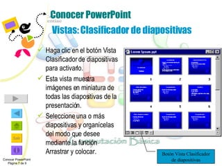 Conocer PowerPoint   Vistas: Clasificador de diapositivas Haga clic en el botón Vista Clasificador de diapositivas para activarlo.  Esta vista muestra imágenes en miniatura de todas las diapositivas de la presentación. Seleccione una o más diapositivas y organícelas del modo que desee mediante la función Arrastrar y colocar. Conocer PowerPoint  Página 7 de 9 Botón Vista Clasificador de diapositivas 