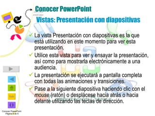 Conocer PowerPoint  Vistas: Presentación con diapositivas La vista Presentación con diapositivas es la que está utilizando en este momento para ver esta presentación. Utilice esta vista para ver y ensayar la presentación, así como para mostrarla electrónicamente a una audiencia. La presentación se ejecutará a pantalla completa con todas las animaciones y transiciones. Pase a la siguiente diapositiva haciendo clic con el  mouse  (ratón) o desplácese hacia atrás o hacia delante utilizando las teclas de dirección. Conocer PowerPoint  Página 8 de 9 