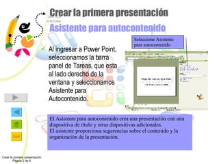 Crear la primera presentación Asistente para autocontenido Al ingresar a Power Point, seleccionamos la barra panel de Tareas, que esta al lado derecho de la ventana y seleccionamos Asistente para Autocontenido. Crear la primera presentación Página 2 de 9 Seleccione Asistente para autocontenido El Asistente para autocontenido crea una presentación con una diapositiva de título y otras diapositivas adicionales. El asistente proporciona sugerencias sobre el contenido y la organización de la presentación. 