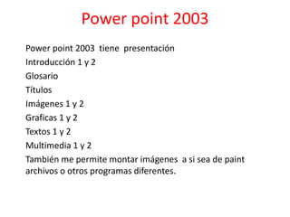 Power point 2003
Power point 2003 tiene presentación
Introducción 1 y 2
Glosario
Títulos
Imágenes 1 y 2
Graficas 1 y 2
Textos 1 y 2
Multimedia 1 y 2
También me permite montar imágenes a si sea de paint
archivos o otros programas diferentes.
 