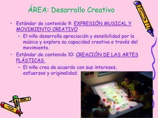 ÁREA: Desarrollo Creativo
• Estándar de contenido 9: EXPRESIÓN MUSICAL Y
MOVIMIENTO CREATIVO
– El niño desarrolla apreciación y sensibilidad por la
música y explora su capacidad creativa a través del
movimiento.
• Estándar de contenido 10: CREACIÓN DE LAS ARTES
PLÁSTICAS
– El niño crea de acuerdo con sus intereses,
esfuerzos y originalidad.
 