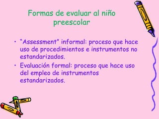 Formas de evaluar al niño
preescolar
• “Assessment” informal: proceso que hace
uso de procedimientos e instrumentos no
estandarizados.
• Evaluación formal: proceso que hace uso
del empleo de instrumentos
estandarizados.
 