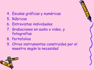 4. Escalas gráficas y numéricas
5. Rúbricas
6. Entrevistas individuales
7. Grabaciones en audio o video, y
fotografías
8. Portafolios
9. Otros instrumentos construidos por el
maestro según la necesidad
 