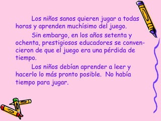 Los niños sanos quieren jugar a todas
horas y aprenden muchísimo del juego.
Sin embargo, en los años setenta y
ochenta, prestigiosos educadores se conven-
cieron de que el juego era una pérdida de
tiempo.
Los niños debían aprender a leer y
hacerlo lo más pronto posible. No había
tiempo para jugar.
 