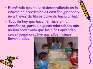 • El método que se está desarrollando en la
educación preescolar es enseñar jugando y
no a través de libros como se hacía antes.
• Todavía hay que hacer énfasis en la
enseñanza, porque algunos educadores aún
no han observado que los niños aprenden
con el juego creativo que ellos mismos
llevan a cabo.
 