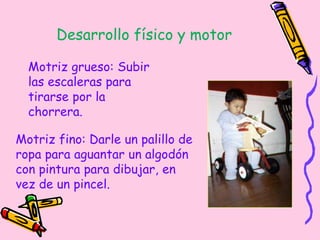 Desarrollo físico y motor
Motriz grueso: Subir
las escaleras para
tirarse por la
chorrera.
Motriz fino: Darle un palillo de
ropa para aguantar un algodón
con pintura para dibujar, en
vez de un pincel.
 