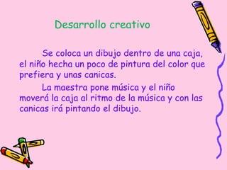 Desarrollo creativo
Se coloca un dibujo dentro de una caja,
el niño hecha un poco de pintura del color que
prefiera y unas canicas.
La maestra pone música y el niño
moverá la caja al ritmo de la música y con las
canicas irá pintando el dibujo.
 