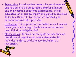 • Preescolar: La educación preescolar es el nombre
que recibe el ciclo de estudios previos a la edu-
cación primaria obligatoria establecida. Nivel
educativo en el que se imparten algunos conocimien-
tos y se estimula la formación de hábitos y el
acrecentamiento de aptitudes.
• Evaluación: Es un proceso cualitativo el cual implica
pasar juicio sobre algo donde siempre habrá una
posibilidad de subjetividad.
• Observación: Técnica de recogida de información
basada en el registro del comportamiento del
individuo, objeto, unidad o acontecimiento a
investigar.
 