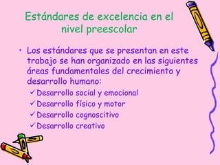 Estándares de excelencia en el
nivel preescolar
• Los estándares que se presentan en este
trabajo se han organizado en las siguientes
áreas fundamentales del crecimiento y
desarrollo humano:
Desarrollo social y emocional
Desarrollo físico y motor
Desarrollo cognoscitivo
Desarrollo creativo
 