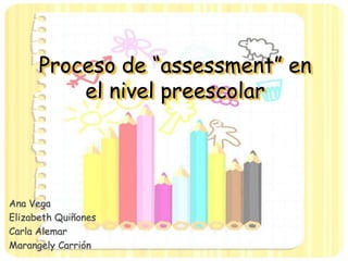 Proceso de “assessment” en
el nivel preescolar
Ana Vega
Elizabeth Quiñones
Carla Alemar
Marangely Carrión
 