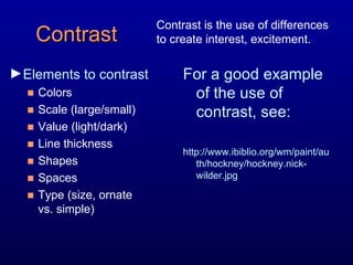 Contrast Elements to contrast Colors Scale (large/small) Value (light/dark) Line thickness Shapes Spaces Type (size, ornate  vs. simple) For a good example of the use of contrast, see:  http://www.ibiblio.org/wm/paint/auth/hockney/hockney.nick-wilder.jpg  Contrast is the use of differences to create interest, excitement. 