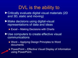DVL is the ability to Critically evaluate digital visual materials (2D and 3D, static and moving) Make decisions using digital-visual representations of data and ideas Excel – Making Decisions with Charts  Use computers to create effective visual communications  Word – Applying Design Principles to Word documents PowerPoint – Effective Visual Display of Information using PowerPoint. 