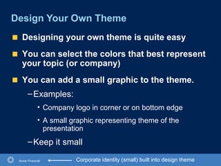 Design Your Own Theme Acme Financial Corporate identity (small) built into design theme Designing your own theme is quite easy You can select the colors that best represent your topic (or company) You can add a small graphic to the theme. Examples:  Company logo in corner or on bottom edge A small graphic representing theme of the presentation Keep it small   