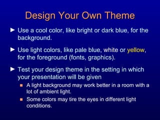 Design Your Own Theme Use a cool color, like bright or dark blue, for the background. Use light colors, like pale blue,  white  or  yellow , for the foreground (fonts, graphics). Test your design theme in the setting in which your presentation will be given A light background may work better in a room with a lot of ambient light. Some colors may tire the eyes in different light conditions. 