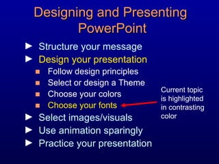Designing and Presenting  PowerPoint Structure your message Design your presentation Follow design principles Select or design a Theme Choose your colors Choose your fonts Select images/visuals Use animation sparingly Practice your presentation Current topic is highlighted in contrasting color 