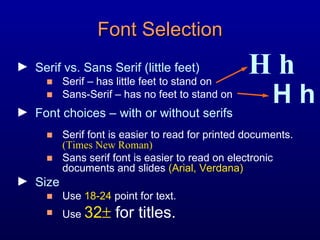 Serif vs. Sans Serif (little feet) Serif – has little feet to stand on Sans-Serif – has no feet to stand on Font choices – with or without serifs Serif font is easier to read for printed documents.  (Times New Roman) Sans serif font is easier to read on electronic documents and slides  (Arial, Verdana) Size Use  18-24  point for text. Use  32   for titles. Font Selection H h H h 