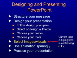 Designing and Presenting  PowerPoint Structure your message Design your presentation Follow design principles Select or design a Theme Choose your colors Choose your fonts Select images/visuals Use animation sparingly Practice your presentation Current topic is highlighted in contrasting color 