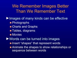 We Remember Images Better Than We Remember Text Images of many kinds can be effective Photographs Charts and Graphs Tables, diagrams Movies Words can be turned into images Insert “shapes” that represent words Animate the shapes to show relationships or sequence between words 