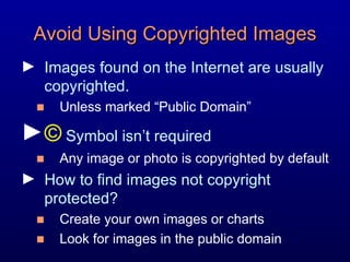 Avoid Using Copyrighted Images Images found on the Internet are usually copyrighted. Unless marked “Public Domain”  ©  Symbol isn’t required  Any image or photo is copyrighted by default  How to find images not copyright protected? Create your own images or charts Look for images in the public domain 