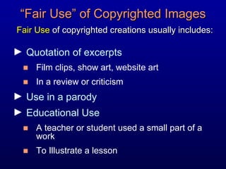 “ Fair Use” of Copyrighted Images   Fair Use  of copyrighted creations usually includes: Quotation of excerpts  Film clips, show art, website art In a review or criticism Use in a parody Educational Use A teacher or student used a small part of a work  To Illustrate a lesson 