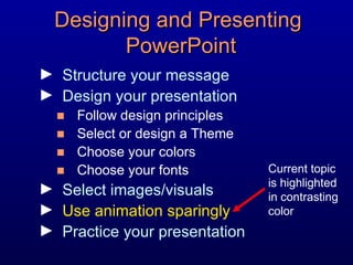 Designing and Presenting  PowerPoint Structure your message Design your presentation Follow design principles Select or design a Theme Choose your colors Choose your fonts Select images/visuals Use animation sparingly Practice your presentation Current topic is highlighted in contrasting color 