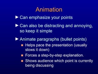 Animation Can emphasize your points Can also be distracting and annoying, so keep it simple Animate paragraphs (bullet points)  Helps pace the presentation (usually  slows it down)  Forces a step-by-step explanation. Shows audience which point is currently being discussing 
