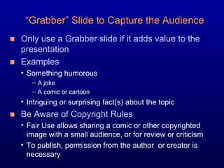Only use a Grabber slide if it adds value to the presentation Examples Something humorous  A joke A comic or cartoon Intriguing or surprising fact(s) about the topic Be Aware of Copyright Rules Fair Use allows sharing a comic or other copyrighted image with a small audience, or for review or criticism To publish, permission from the author  or creator is necessary “ Grabber” Slide to Capture the Audience 